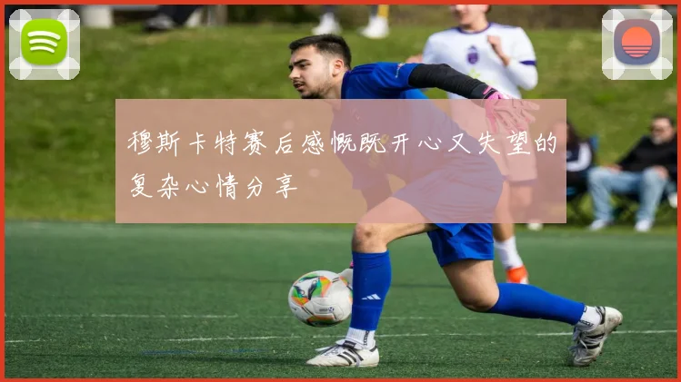 穆斯卡特赛后感慨既开心又失望的复杂心情分享