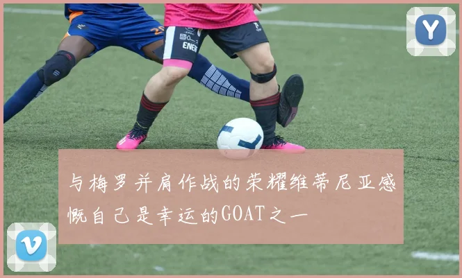 与梅罗并肩作战的荣耀维蒂尼亚感慨自己是幸运的GOAT之一