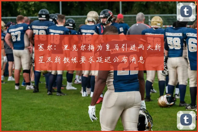 塞尔：里克尔梅为皇马引进两大新星及新教练要求延迟公布消息