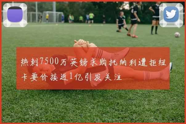热刺7500万英镑求购托纳利遭拒纽卡要价接近1亿引发关注