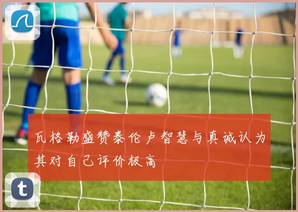 瓦格勒盛赞泰伦卢智慧与真诚认为其对自己评价极高