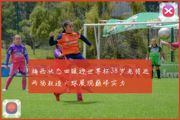 梅西状态回暖迎世界杯38岁老将近两场狂造六球展现巅峰实力