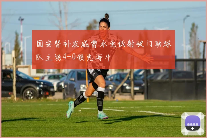 国安替补发威曹永竞低射破门助球队主场4-0领先海牛