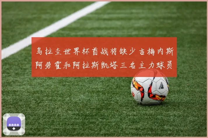 乌拉圭世界杯首战将缺少吉梅内斯阿劳霍和阿拉斯凯塔三名主力球员